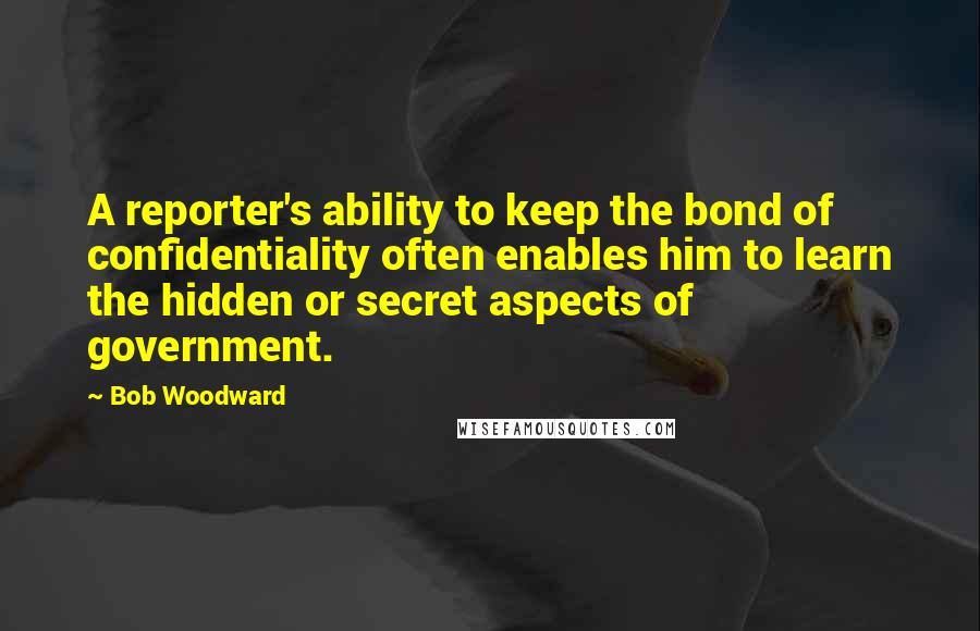 Bob Woodward Quotes: A reporter's ability to keep the bond of confidentiality often enables him to learn the hidden or secret aspects of government.