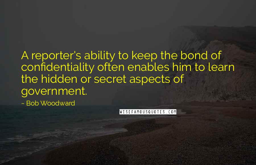 Bob Woodward Quotes: A reporter's ability to keep the bond of confidentiality often enables him to learn the hidden or secret aspects of government.