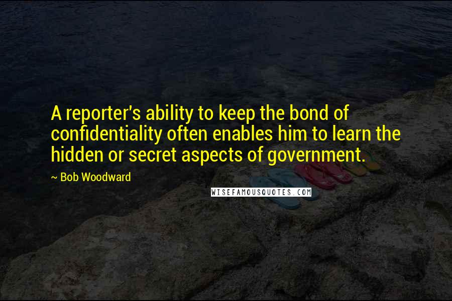 Bob Woodward Quotes: A reporter's ability to keep the bond of confidentiality often enables him to learn the hidden or secret aspects of government.