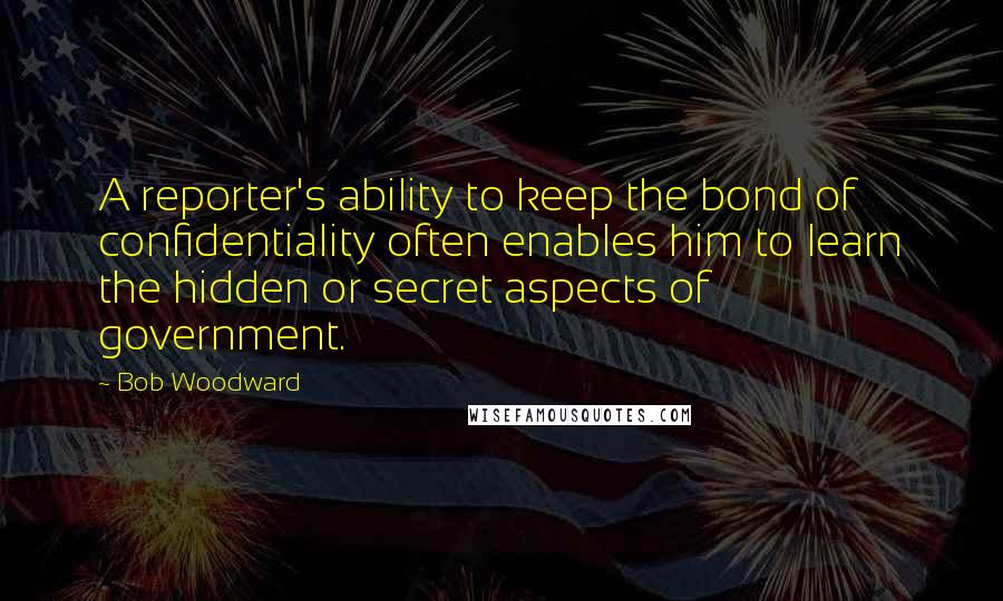 Bob Woodward Quotes: A reporter's ability to keep the bond of confidentiality often enables him to learn the hidden or secret aspects of government.