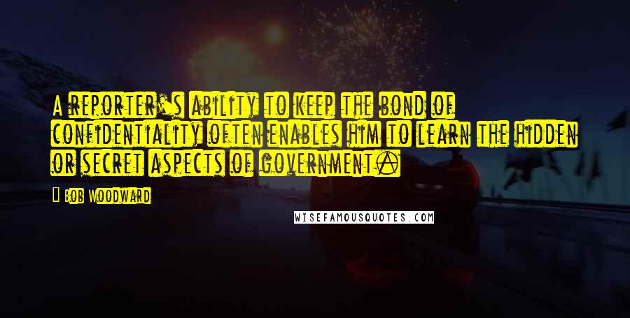 Bob Woodward Quotes: A reporter's ability to keep the bond of confidentiality often enables him to learn the hidden or secret aspects of government.