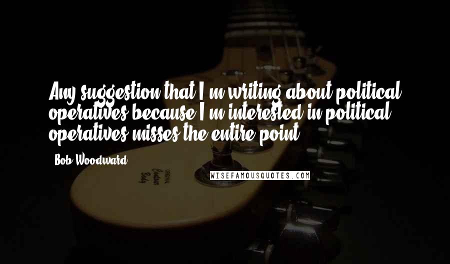Bob Woodward Quotes: Any suggestion that I'm writing about political operatives because I'm interested in political operatives misses the entire point.
