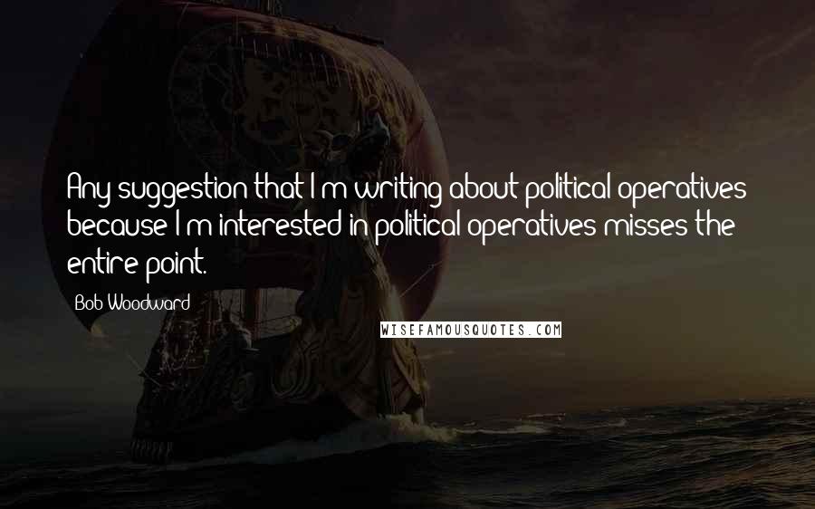 Bob Woodward Quotes: Any suggestion that I'm writing about political operatives because I'm interested in political operatives misses the entire point.