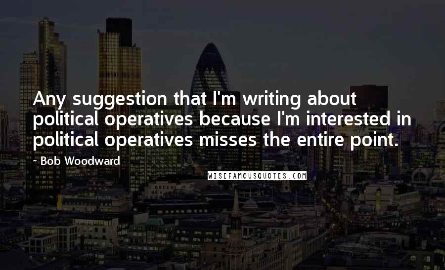 Bob Woodward Quotes: Any suggestion that I'm writing about political operatives because I'm interested in political operatives misses the entire point.