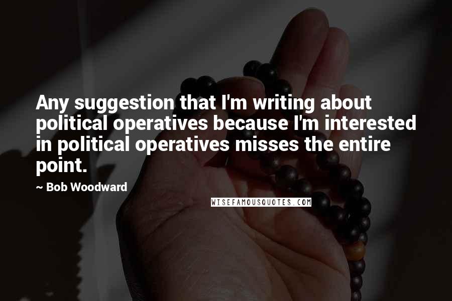 Bob Woodward Quotes: Any suggestion that I'm writing about political operatives because I'm interested in political operatives misses the entire point.