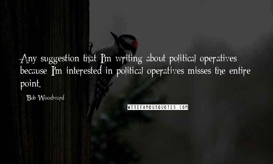 Bob Woodward Quotes: Any suggestion that I'm writing about political operatives because I'm interested in political operatives misses the entire point.