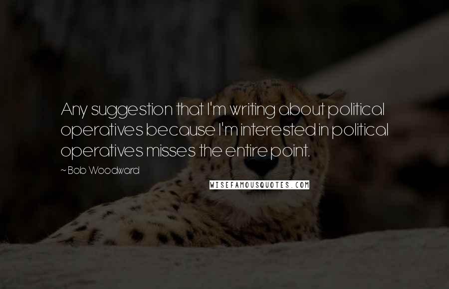 Bob Woodward Quotes: Any suggestion that I'm writing about political operatives because I'm interested in political operatives misses the entire point.