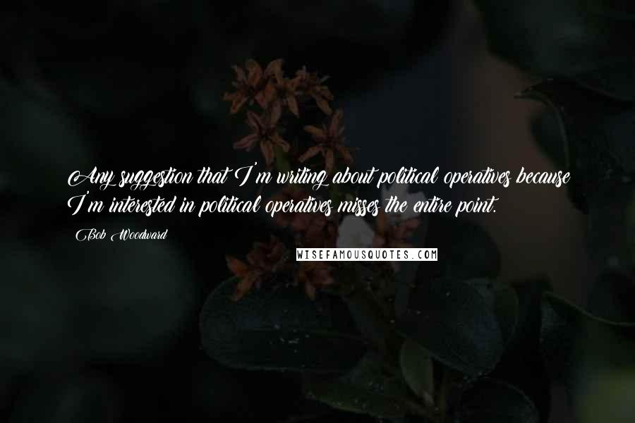 Bob Woodward Quotes: Any suggestion that I'm writing about political operatives because I'm interested in political operatives misses the entire point.