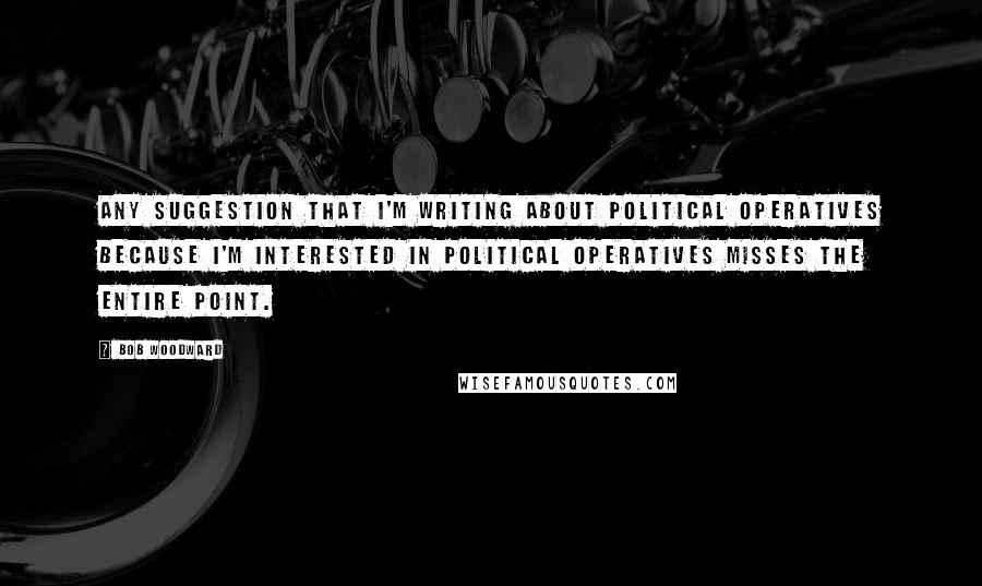 Bob Woodward Quotes: Any suggestion that I'm writing about political operatives because I'm interested in political operatives misses the entire point.