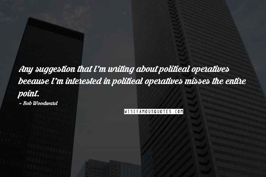 Bob Woodward Quotes: Any suggestion that I'm writing about political operatives because I'm interested in political operatives misses the entire point.