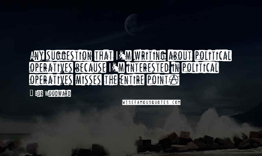 Bob Woodward Quotes: Any suggestion that I'm writing about political operatives because I'm interested in political operatives misses the entire point.