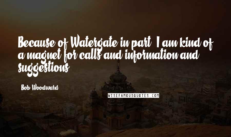 Bob Woodward Quotes: Because of Watergate in part, I am kind of a magnet for calls and information and suggestions.