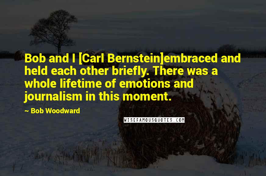 Bob Woodward Quotes: Bob and I [Carl Bernstein]embraced and held each other briefly. There was a whole lifetime of emotions and journalism in this moment.