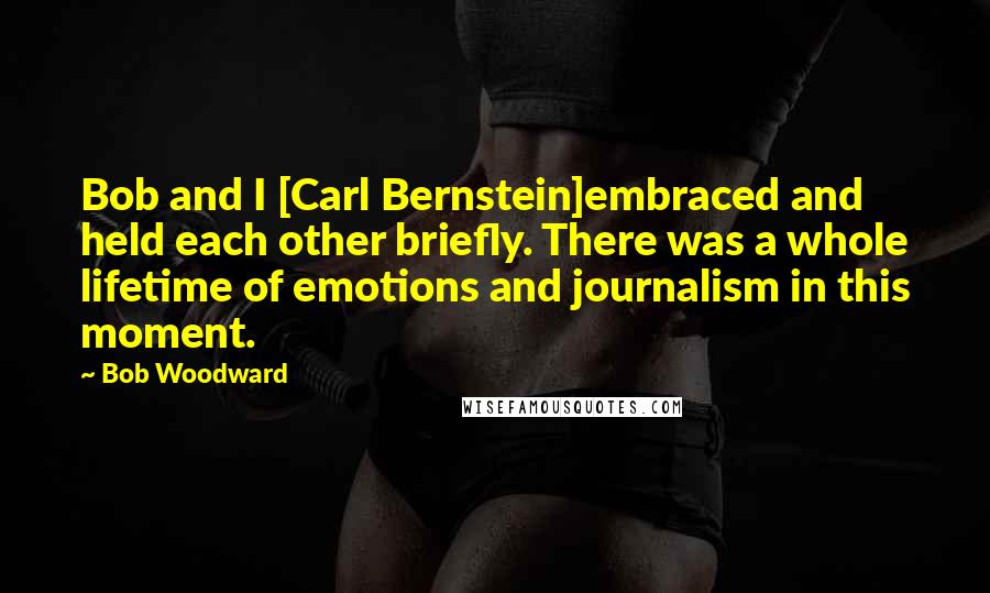 Bob Woodward Quotes: Bob and I [Carl Bernstein]embraced and held each other briefly. There was a whole lifetime of emotions and journalism in this moment.