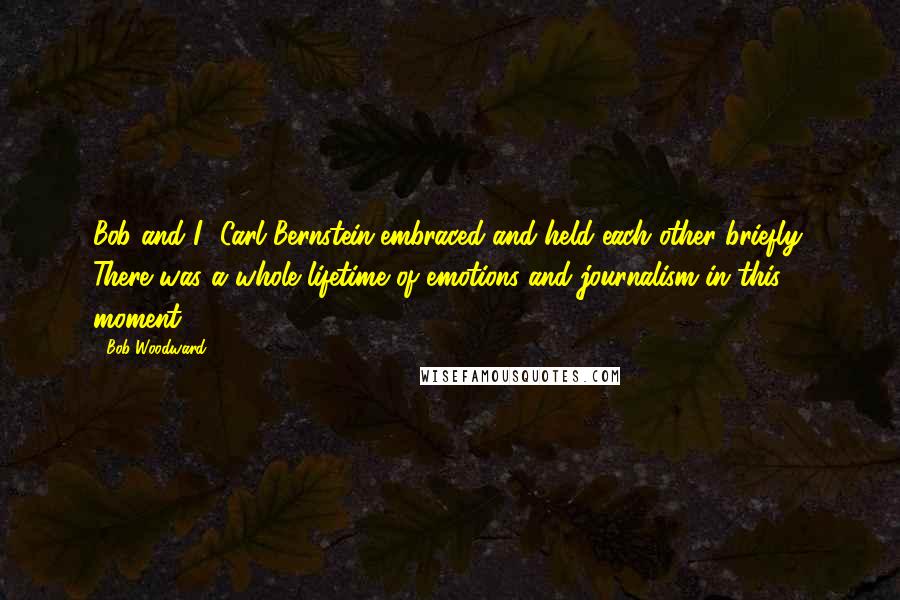 Bob Woodward Quotes: Bob and I [Carl Bernstein]embraced and held each other briefly. There was a whole lifetime of emotions and journalism in this moment.