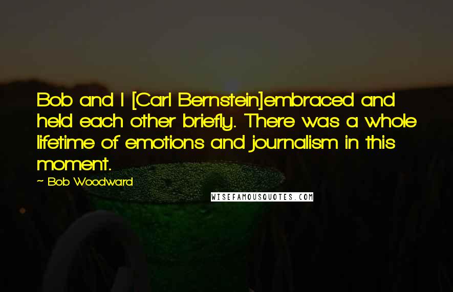 Bob Woodward Quotes: Bob and I [Carl Bernstein]embraced and held each other briefly. There was a whole lifetime of emotions and journalism in this moment.