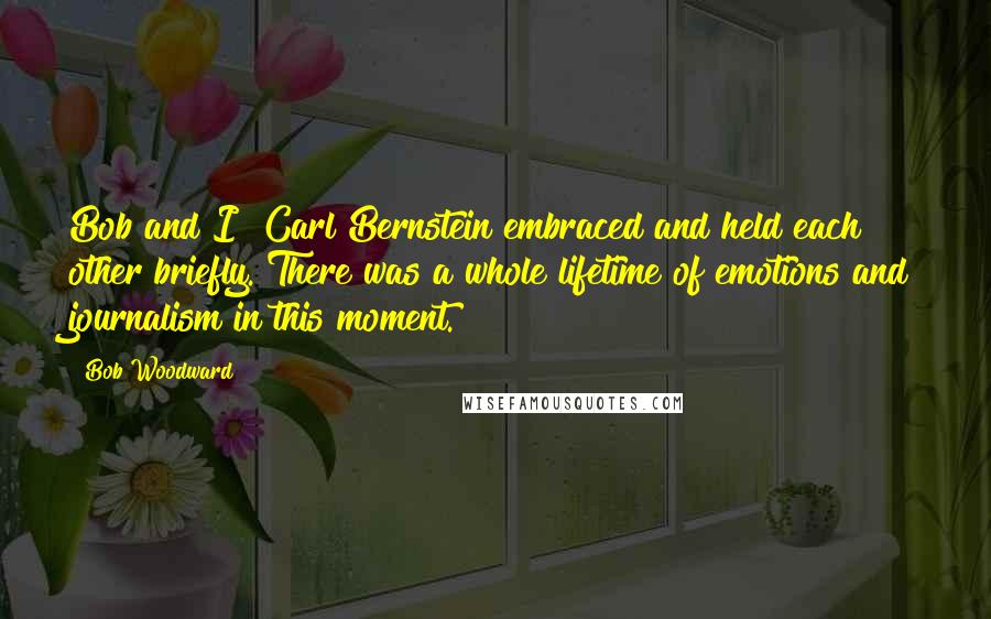 Bob Woodward Quotes: Bob and I [Carl Bernstein]embraced and held each other briefly. There was a whole lifetime of emotions and journalism in this moment.