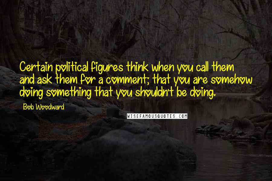 Bob Woodward Quotes: Certain political figures think when you call them and ask them for a comment; that you are somehow doing something that you shouldn't be doing.