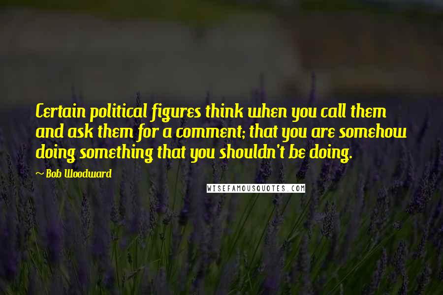 Bob Woodward Quotes: Certain political figures think when you call them and ask them for a comment; that you are somehow doing something that you shouldn't be doing.