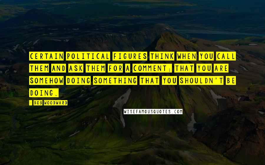 Bob Woodward Quotes: Certain political figures think when you call them and ask them for a comment; that you are somehow doing something that you shouldn't be doing.