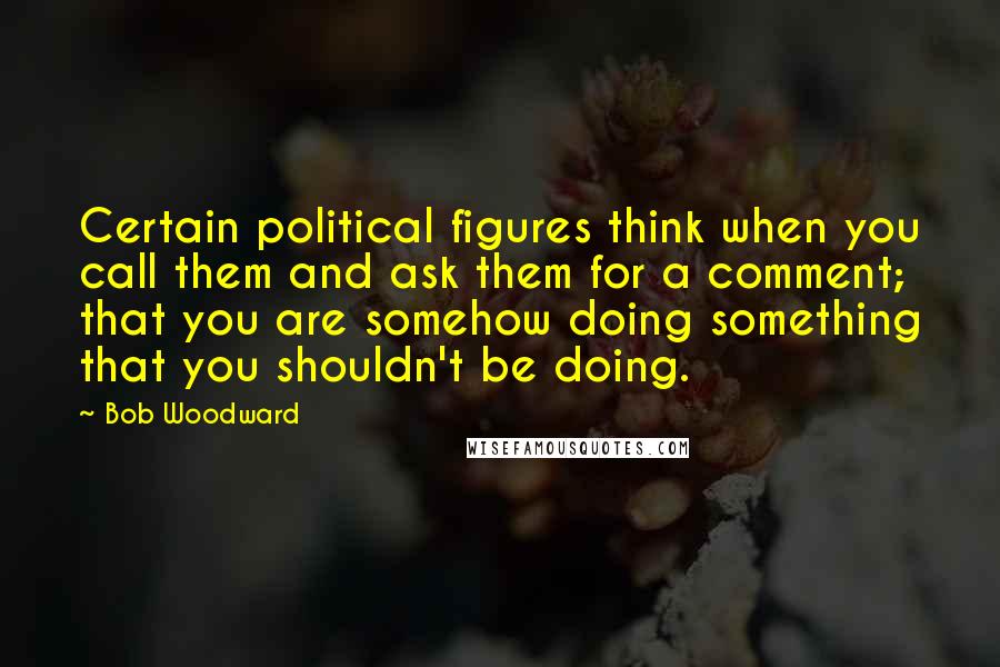 Bob Woodward Quotes: Certain political figures think when you call them and ask them for a comment; that you are somehow doing something that you shouldn't be doing.