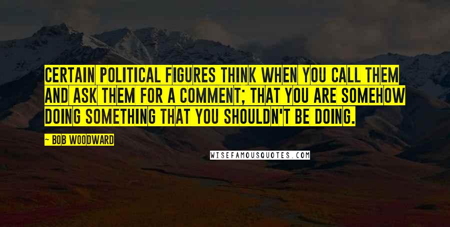 Bob Woodward Quotes: Certain political figures think when you call them and ask them for a comment; that you are somehow doing something that you shouldn't be doing.