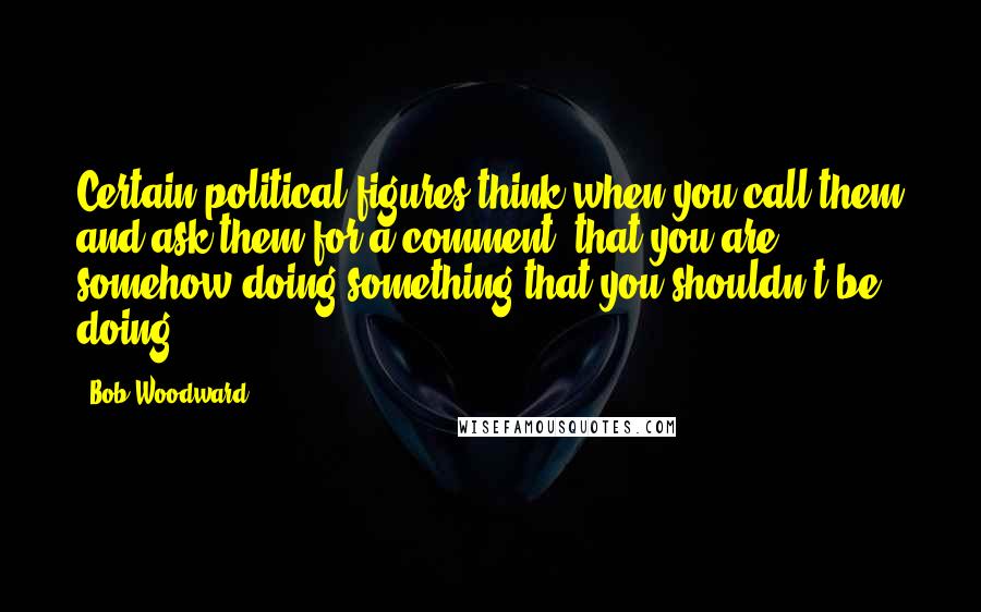 Bob Woodward Quotes: Certain political figures think when you call them and ask them for a comment; that you are somehow doing something that you shouldn't be doing.