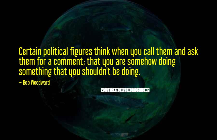 Bob Woodward Quotes: Certain political figures think when you call them and ask them for a comment; that you are somehow doing something that you shouldn't be doing.