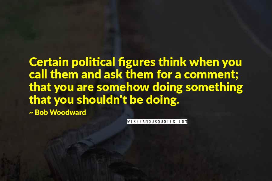 Bob Woodward Quotes: Certain political figures think when you call them and ask them for a comment; that you are somehow doing something that you shouldn't be doing.