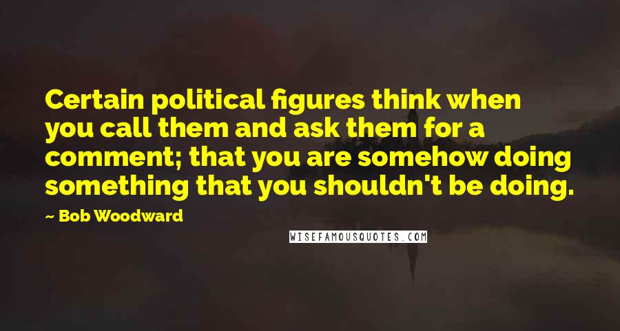 Bob Woodward Quotes: Certain political figures think when you call them and ask them for a comment; that you are somehow doing something that you shouldn't be doing.