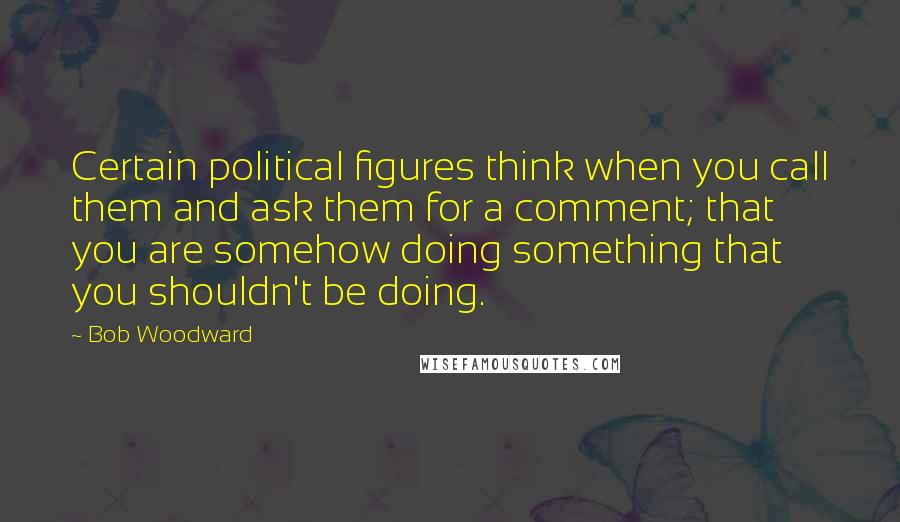 Bob Woodward Quotes: Certain political figures think when you call them and ask them for a comment; that you are somehow doing something that you shouldn't be doing.