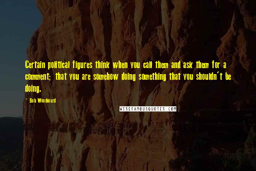 Bob Woodward Quotes: Certain political figures think when you call them and ask them for a comment; that you are somehow doing something that you shouldn't be doing.