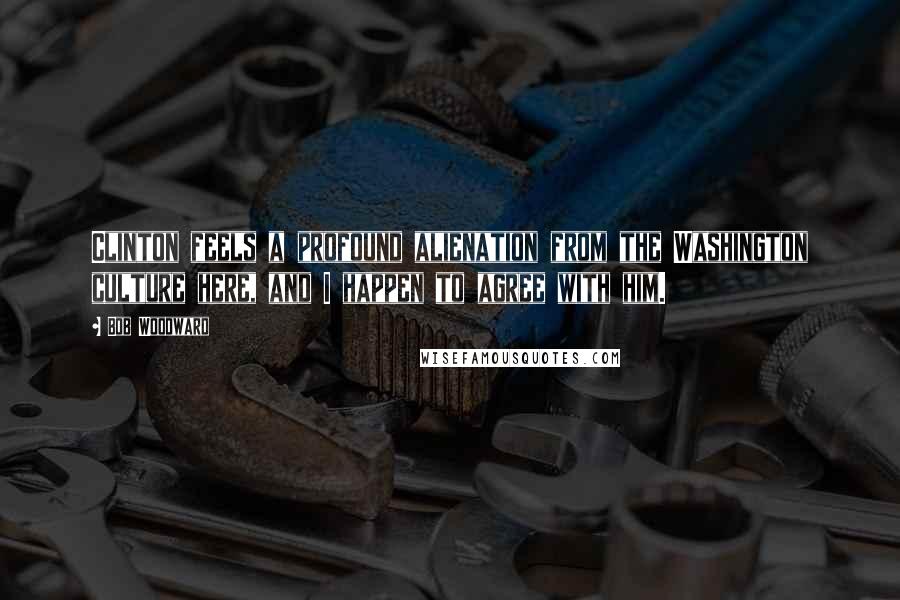 Bob Woodward Quotes: Clinton feels a profound alienation from the Washington culture here, and I happen to agree with him.