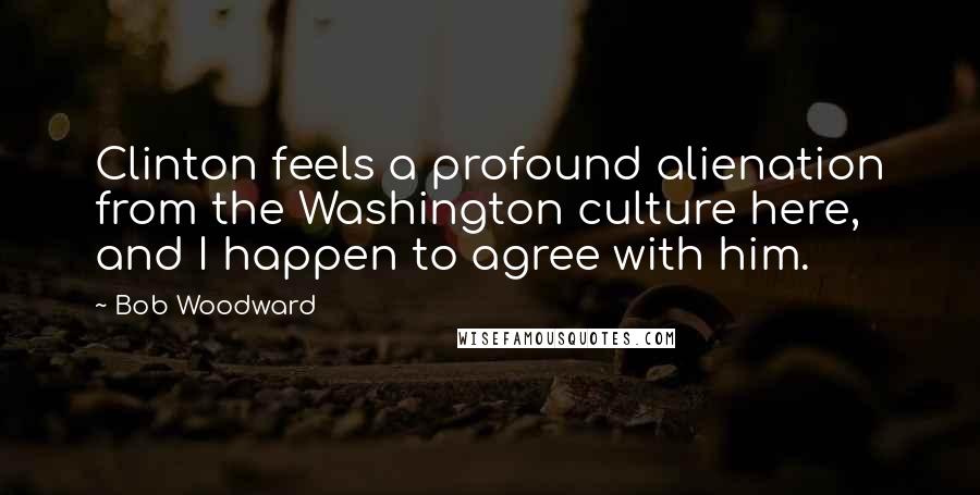 Bob Woodward Quotes: Clinton feels a profound alienation from the Washington culture here, and I happen to agree with him.