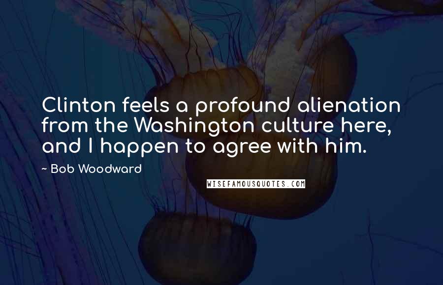 Bob Woodward Quotes: Clinton feels a profound alienation from the Washington culture here, and I happen to agree with him.