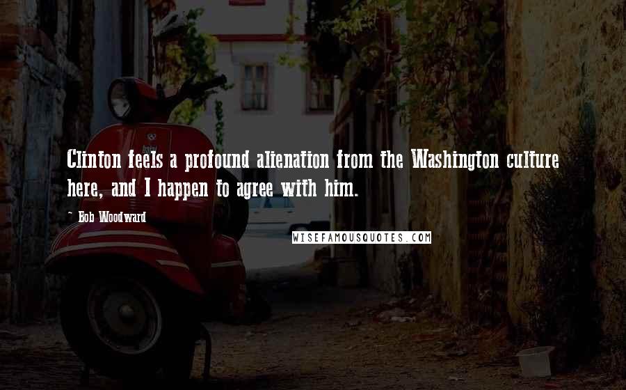 Bob Woodward Quotes: Clinton feels a profound alienation from the Washington culture here, and I happen to agree with him.