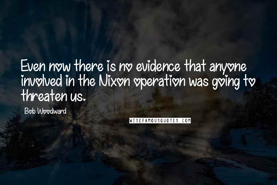 Bob Woodward Quotes: Even now there is no evidence that anyone involved in the Nixon operation was going to threaten us.