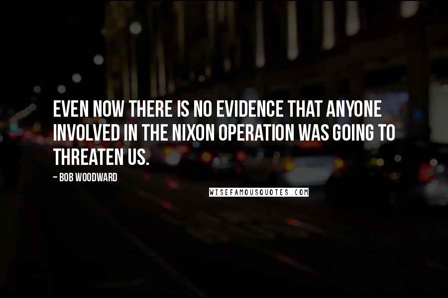 Bob Woodward Quotes: Even now there is no evidence that anyone involved in the Nixon operation was going to threaten us.