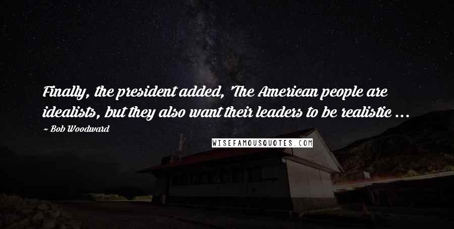 Bob Woodward Quotes: Finally, the president added, 'The American people are idealists, but they also want their leaders to be realistic ...