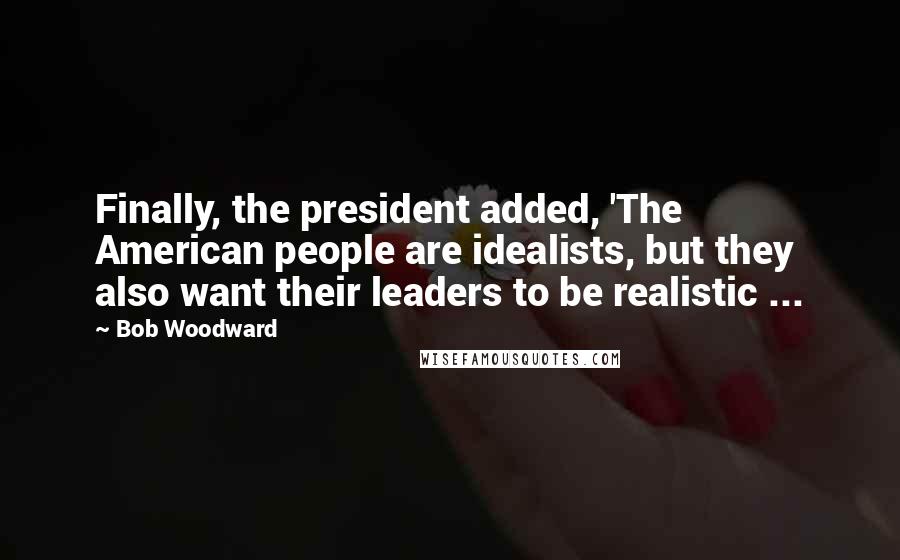 Bob Woodward Quotes: Finally, the president added, 'The American people are idealists, but they also want their leaders to be realistic ...