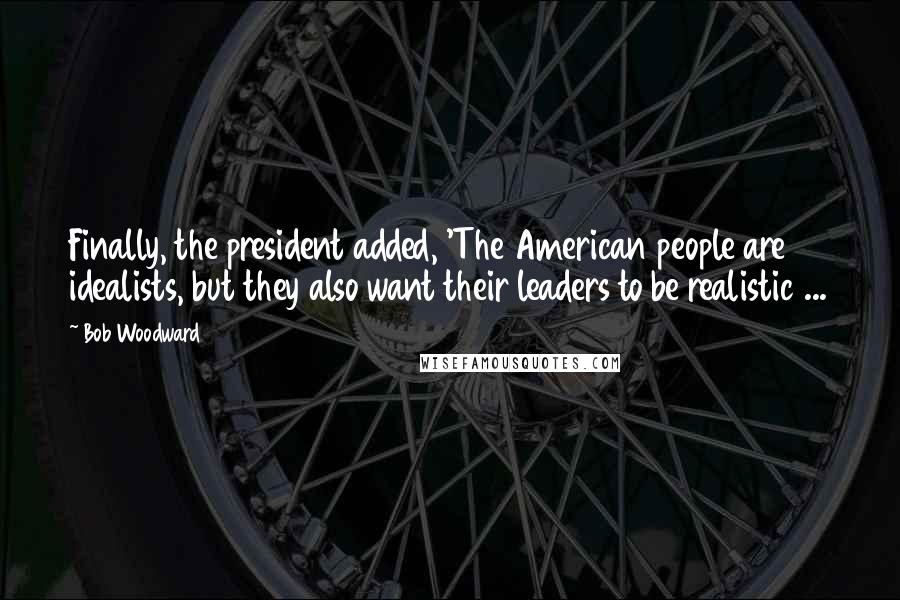 Bob Woodward Quotes: Finally, the president added, 'The American people are idealists, but they also want their leaders to be realistic ...