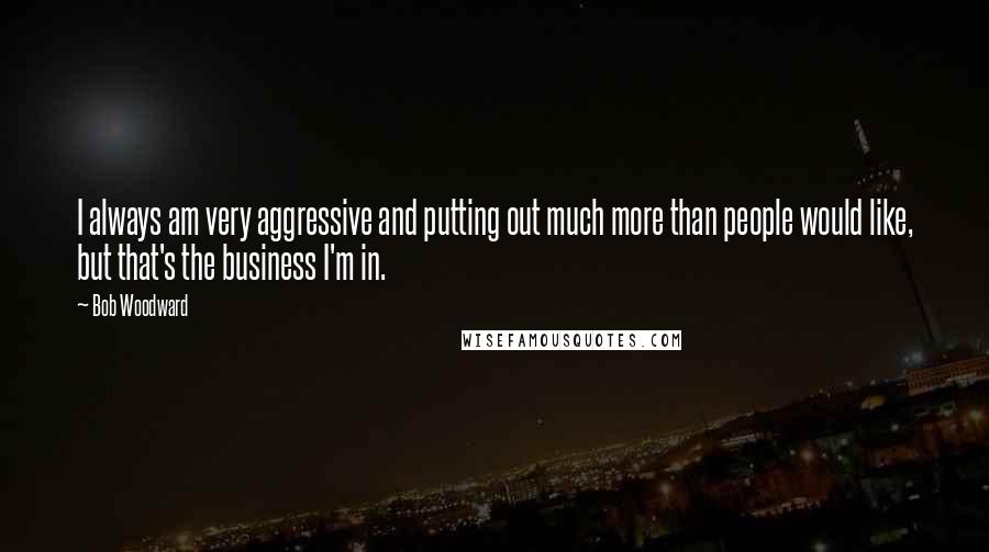 Bob Woodward Quotes: I always am very aggressive and putting out much more than people would like, but that's the business I'm in.