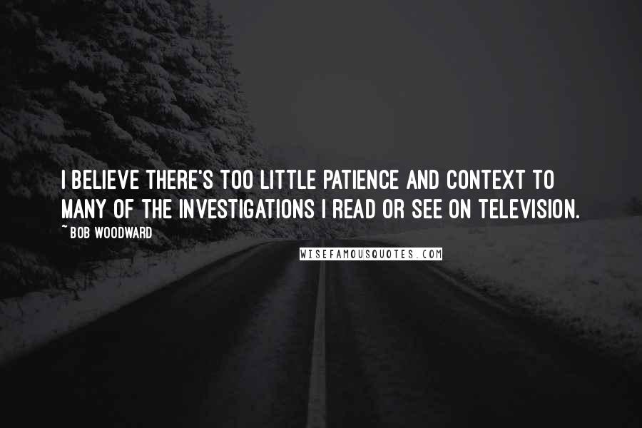 Bob Woodward Quotes: I believe there's too little patience and context to many of the investigations I read or see on television.