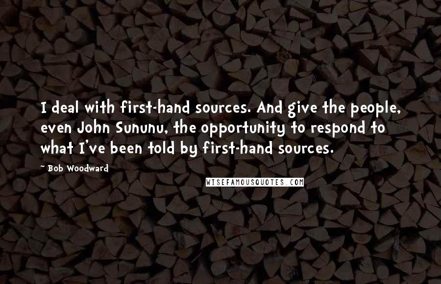 Bob Woodward Quotes: I deal with first-hand sources. And give the people, even John Sununu, the opportunity to respond to what I've been told by first-hand sources.