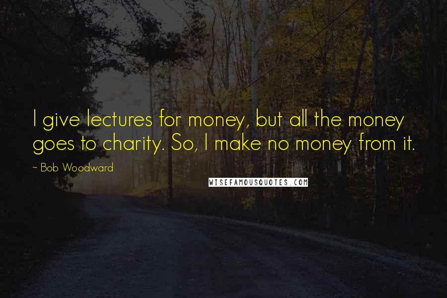 Bob Woodward Quotes: I give lectures for money, but all the money goes to charity. So, I make no money from it.