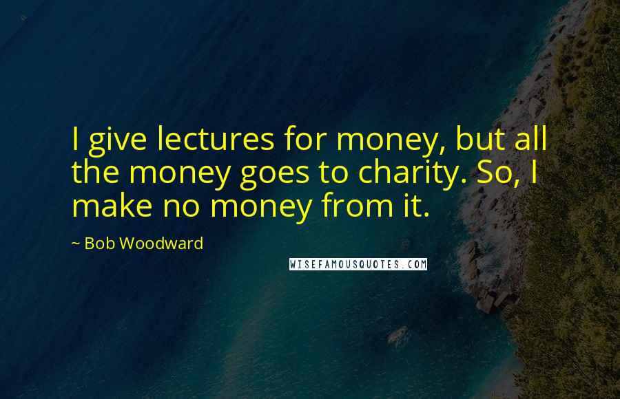 Bob Woodward Quotes: I give lectures for money, but all the money goes to charity. So, I make no money from it.