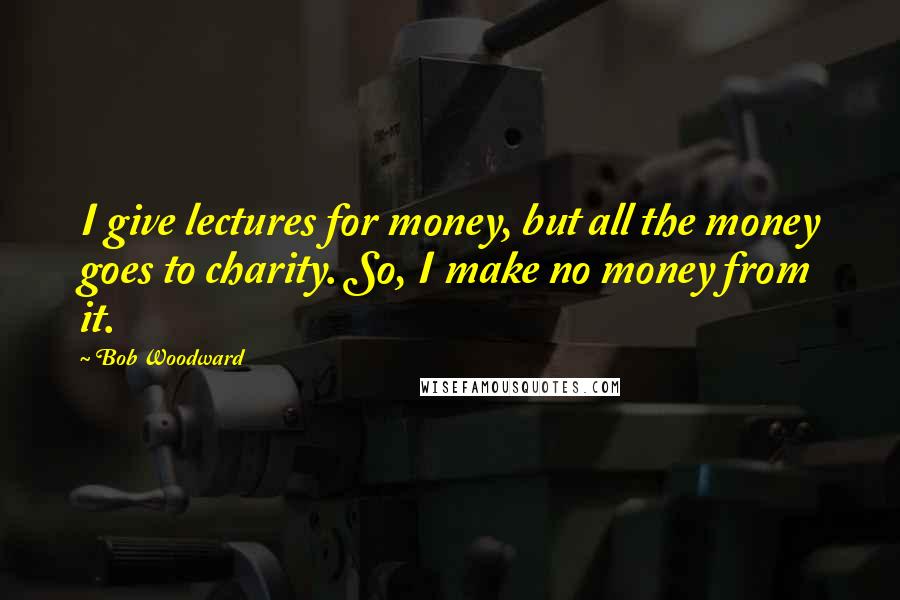 Bob Woodward Quotes: I give lectures for money, but all the money goes to charity. So, I make no money from it.