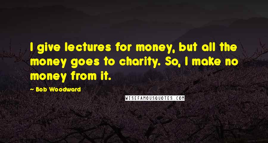 Bob Woodward Quotes: I give lectures for money, but all the money goes to charity. So, I make no money from it.