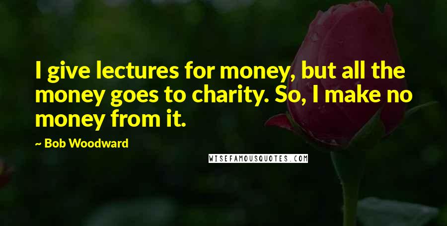 Bob Woodward Quotes: I give lectures for money, but all the money goes to charity. So, I make no money from it.