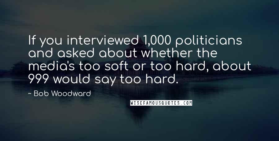 Bob Woodward Quotes: If you interviewed 1,000 politicians and asked about whether the media's too soft or too hard, about 999 would say too hard.